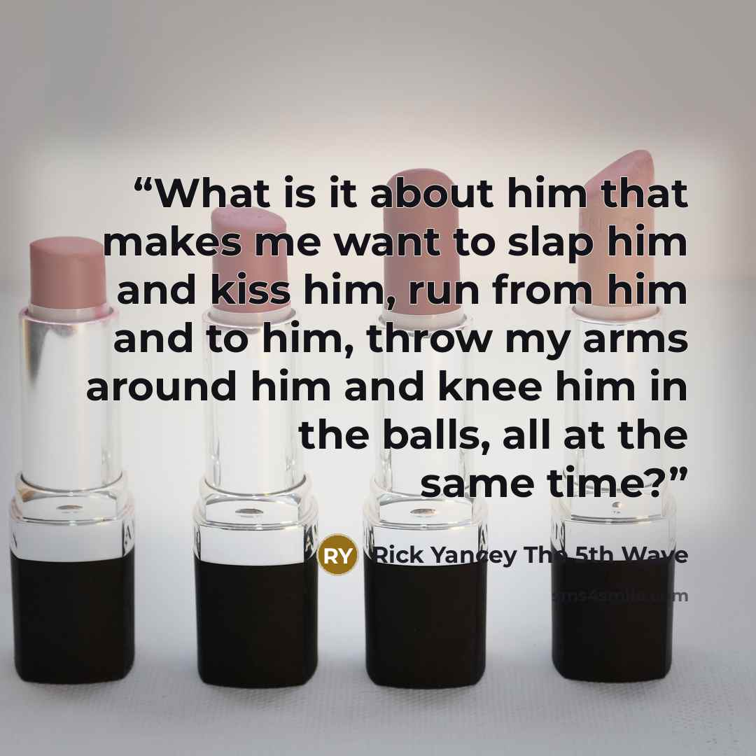 “What is it about him that makes me want to slap him and kiss him, run from him and to him, throw my arms around him and knee him in the balls, all at the same time?” quote by Rick Yancey The 5th Wave
