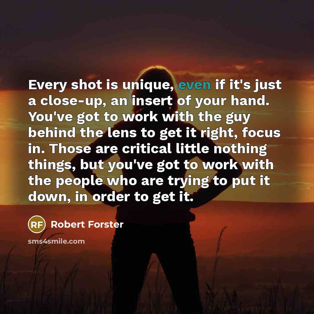 “Every shot is unique, even if it's just a close-up, an insert of your hand. You've got to work with the guy behind the lens to get it right, focus in. Those are critical little nothing things, but you've got to work with the people who are trying to put it down, in order to get it.” quote by Robert Forster
