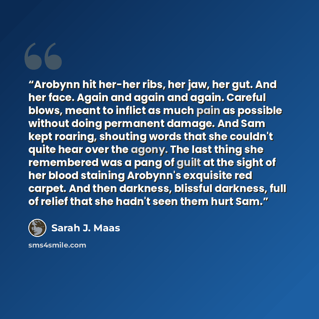“Arobynn hit her-her ribs, her jaw, her gut. And her face. Again and again and again. Careful blows, meant to inflict as much pain as possible without doing permanent damage. And Sam kept roaring, shouting words that she couldn't quite hear over the agony. The last thing she remembered was a pang…” quote by Sarah J. Maas