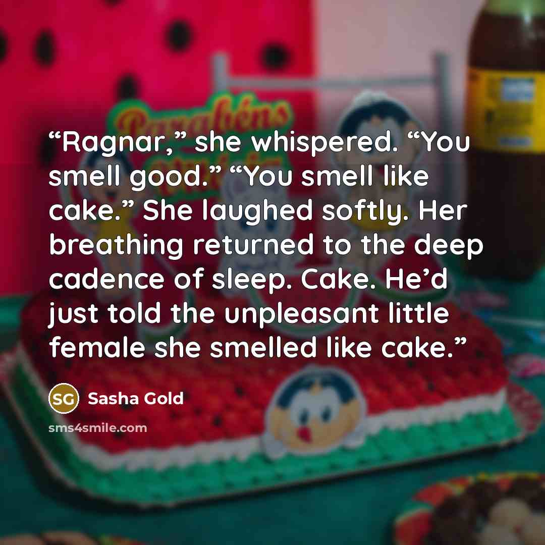 “Ragnar,” she whispered. “You smell good.” “You smell like cake.” She laughed softly. Her breathing returned to the deep cadence of sleep. Cake. He’d just told the unpleasant little female she smelled like cake.” quote by Sasha Gold