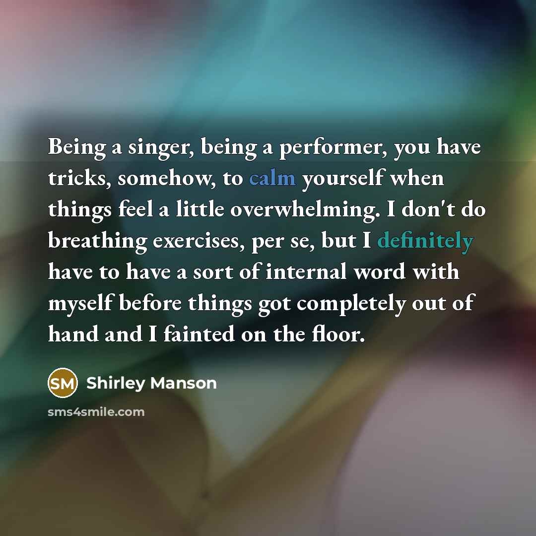“Being a singer, being a performer, you have tricks, somehow, to calm yourself when things feel a little overwhelming. I don't do breathing exercises, per se, but I definitely have to have a sort of internal word with myself before things got completely out of hand and I fainted on the floor.” quote by Shirley Manson
