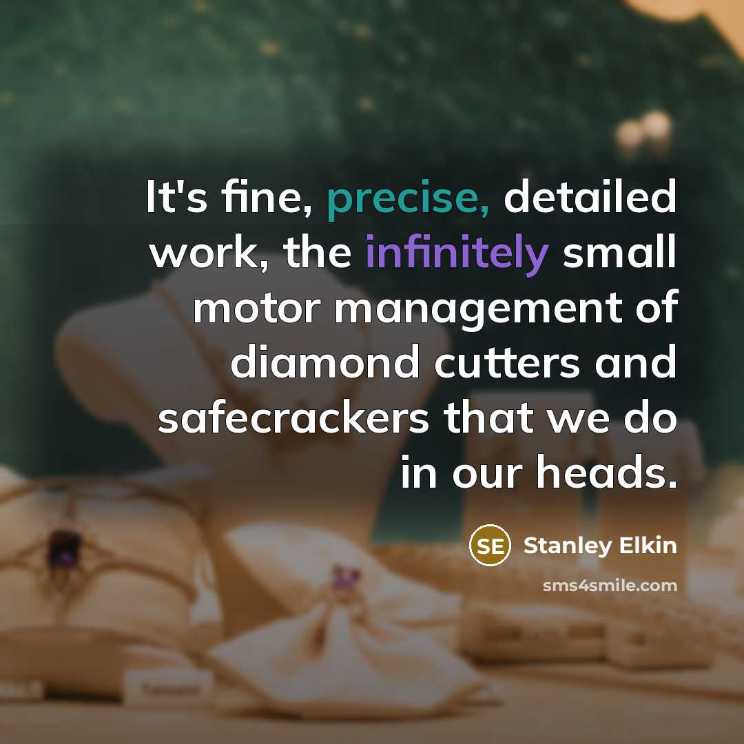 “It's fine, precise, detailed work, the infinitely small motor management of diamond cutters and safecrackers that we do in our heads.” quote by Stanley Elkin