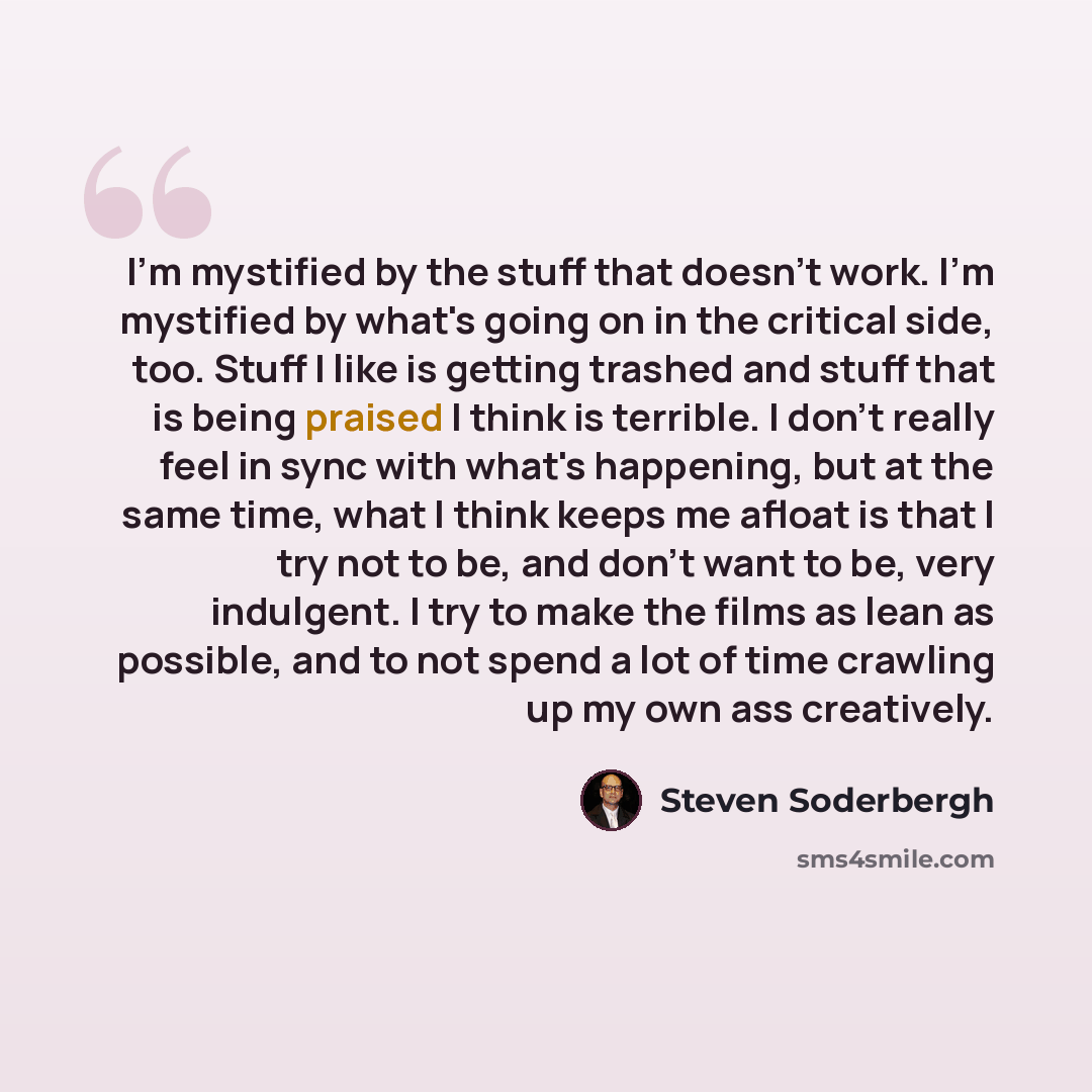 “I'm mystified by the stuff that doesn't work. I'm mystified by what's going on in the critical side, too. Stuff I like is getting trashed and stuff that is being praised I think is terrible. I don't really feel in sync with what's happening, but at the same time, what I think keeps me afloat is…” quote by Steven Soderbergh