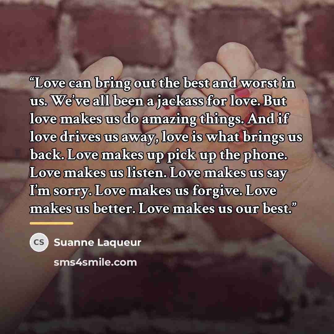 “Love can bring out the best and worst in us. We’ve all been a jackass for love. But love makes us do amazing things. And if love drives us away, love is what brings us back. Love makes up pick up the phone. Love makes us listen. Love makes us say I’m sorry. Love makes us forgive. Love makes us…” quote by Suanne Laqueur