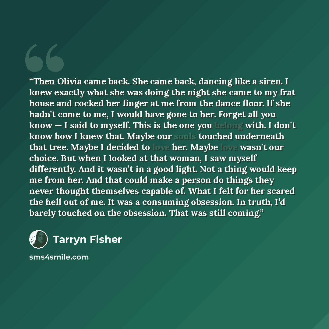 “Then Olivia came back. She came back, dancing like a siren. I knew exactly what she was doing the night she came to my frat house and cocked her finger at me from the dance floor. If she hadn’t come to me, I would have gone to her. Forget all you know — I said to myself. This is the one you belong…” quote by Tarryn Fisher