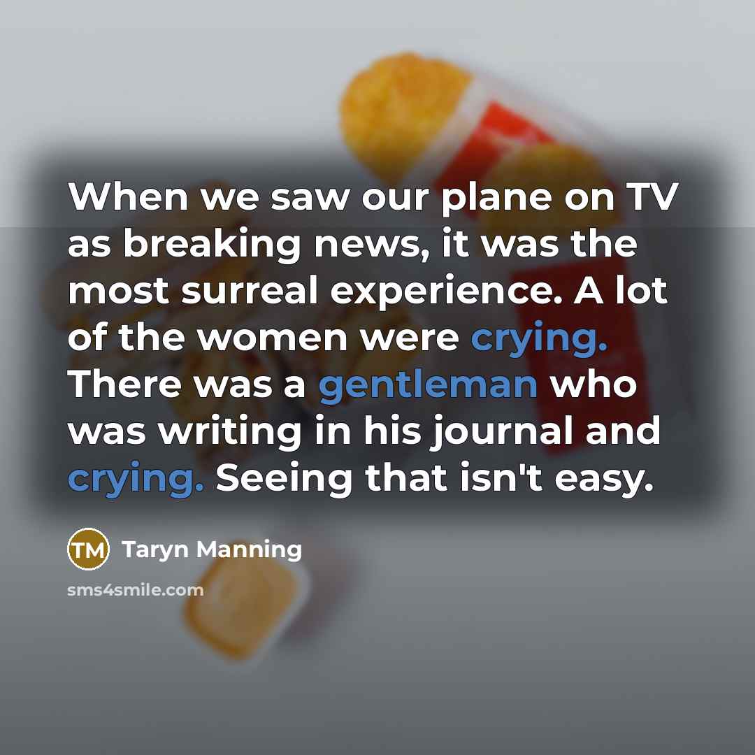 “When we saw our plane on TV as breaking news, it was the most surreal experience. A lot of the women were crying. There was a gentleman who was writing in his journal and crying. Seeing that isn't easy.” quote by Taryn Manning