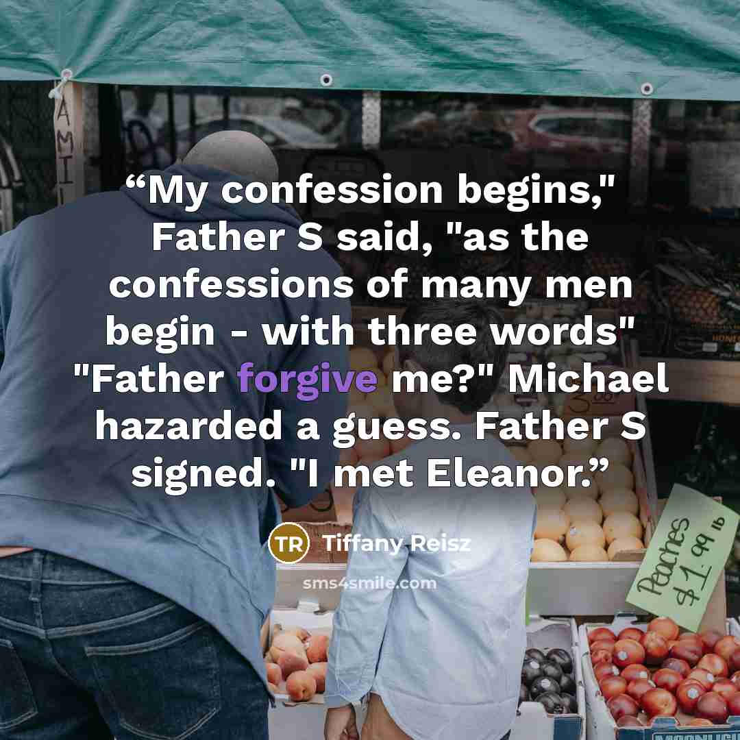 “My confession begins," Father S said, "as the confessions of many men begin - with three words" "Father forgive me?" Michael hazarded a guess. Father S signed. "I met Eleanor.” quote by Tiffany Reisz