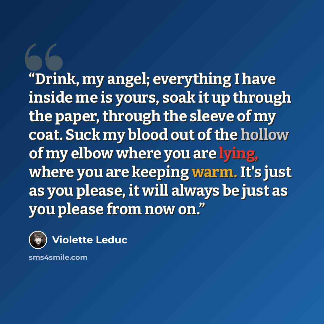 “Drink, my angel; everything I have inside me is yours, soak it up through the paper, through the sleeve of my coat. Suck my blood out of the hollow of my elbow where you are lying, where you are keeping warm. It's just as you please, it will always be just as you please from now on.” quote by Violette Leduc