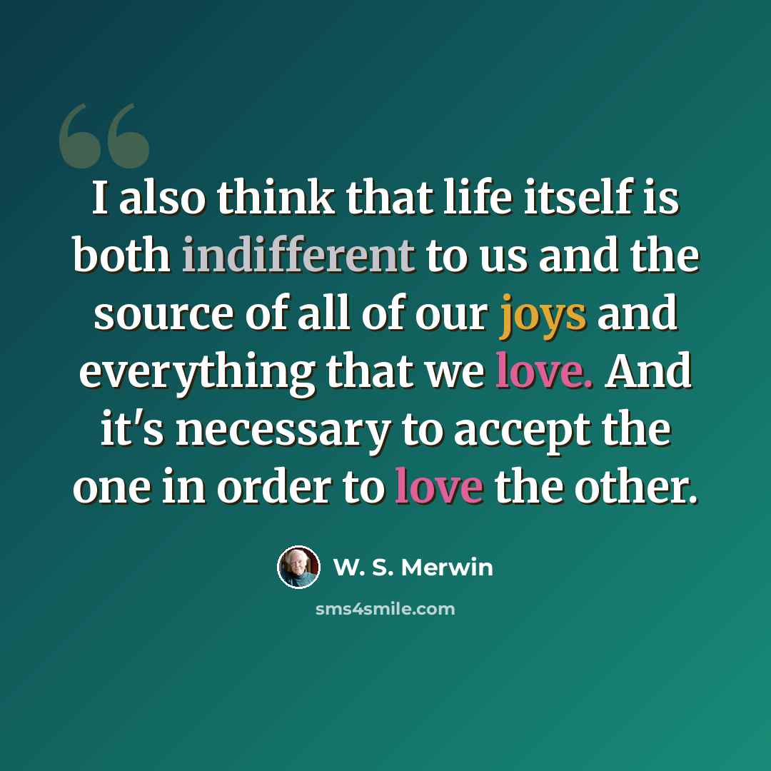 “I also think that life itself is both indifferent to us and the source of all of our joys and everything that we love. And it's necessary to accept the one in order to love the other.” quote by W. S. Merwin