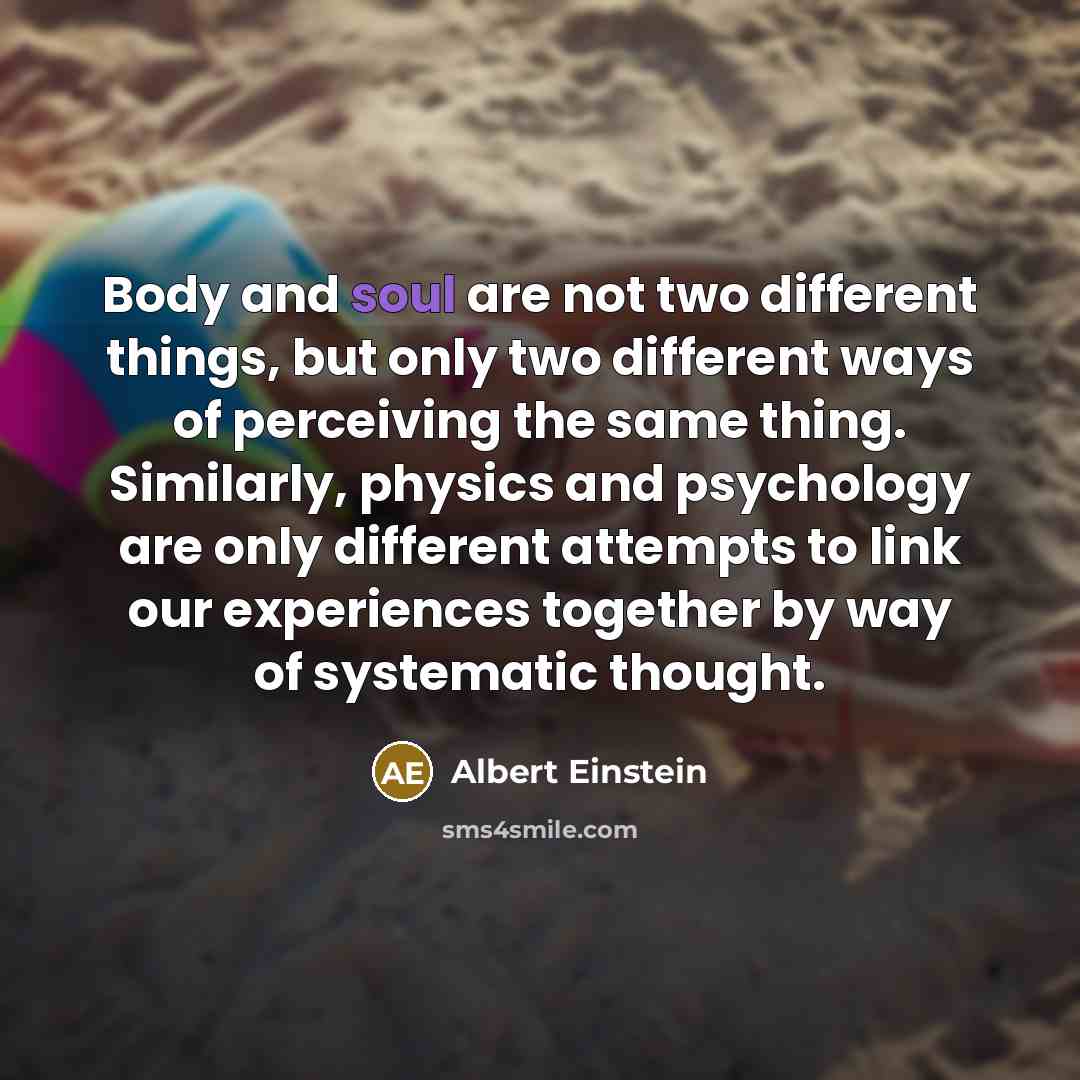 “Body and soul are not two different things, but only two different ways of perceiving the same thing. Similarly, physics and psychology are only different attempts to link our experiences together by way of systematic thought.” quote by Albert Einstein