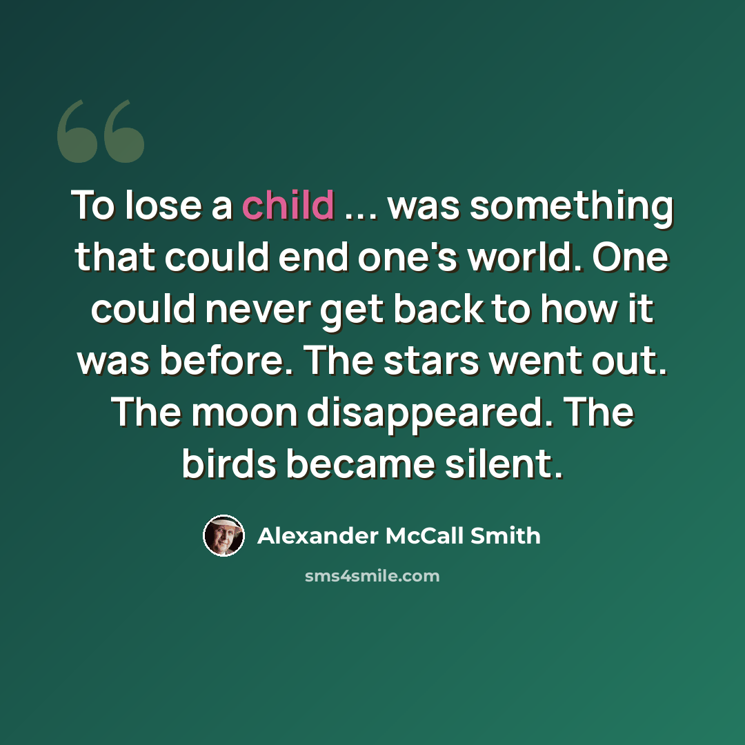 “To lose a child ... was something that could end one's world. One could never get back to how it was before. The stars went out. The moon disappeared. The birds became silent.” quote by Alexander McCall Smith