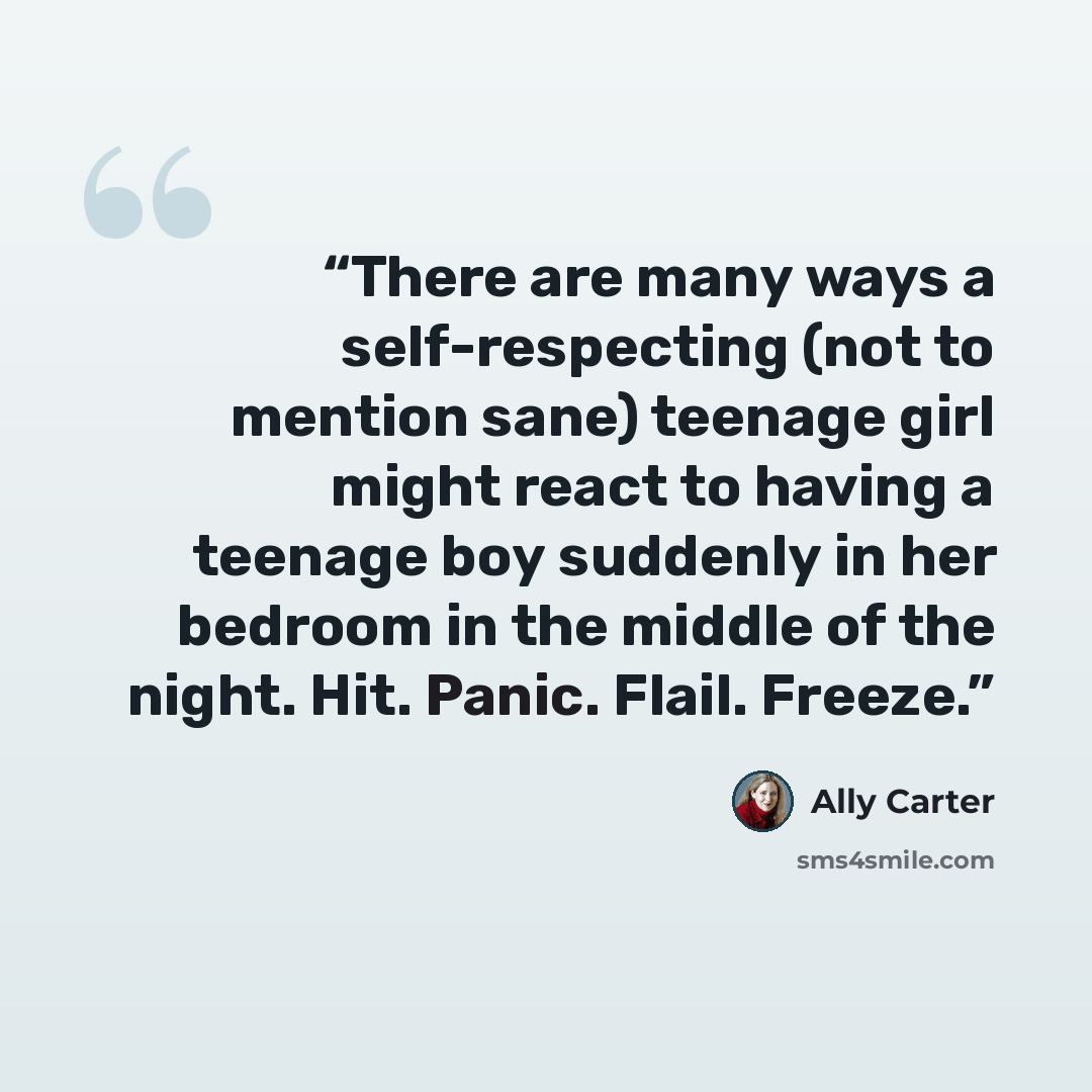 “There are many ways a self-respecting (not to mention sane) teenage girl might react to having a teenage boy suddenly in her bedroom in the middle of the night. Hit. Panic. Flail. Freeze.” quote by Ally Carter