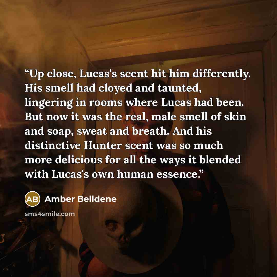 “Up close, Lucas's scent hit him differently. His smell had cloyed and taunted, lingering in rooms where Lucas had been. But now it was the real, male smell of skin and soap, sweat and breath. And his distinctive Hunter scent was so much more delicious for all the ways it blended with Lucas's own…” quote by Amber Belldene