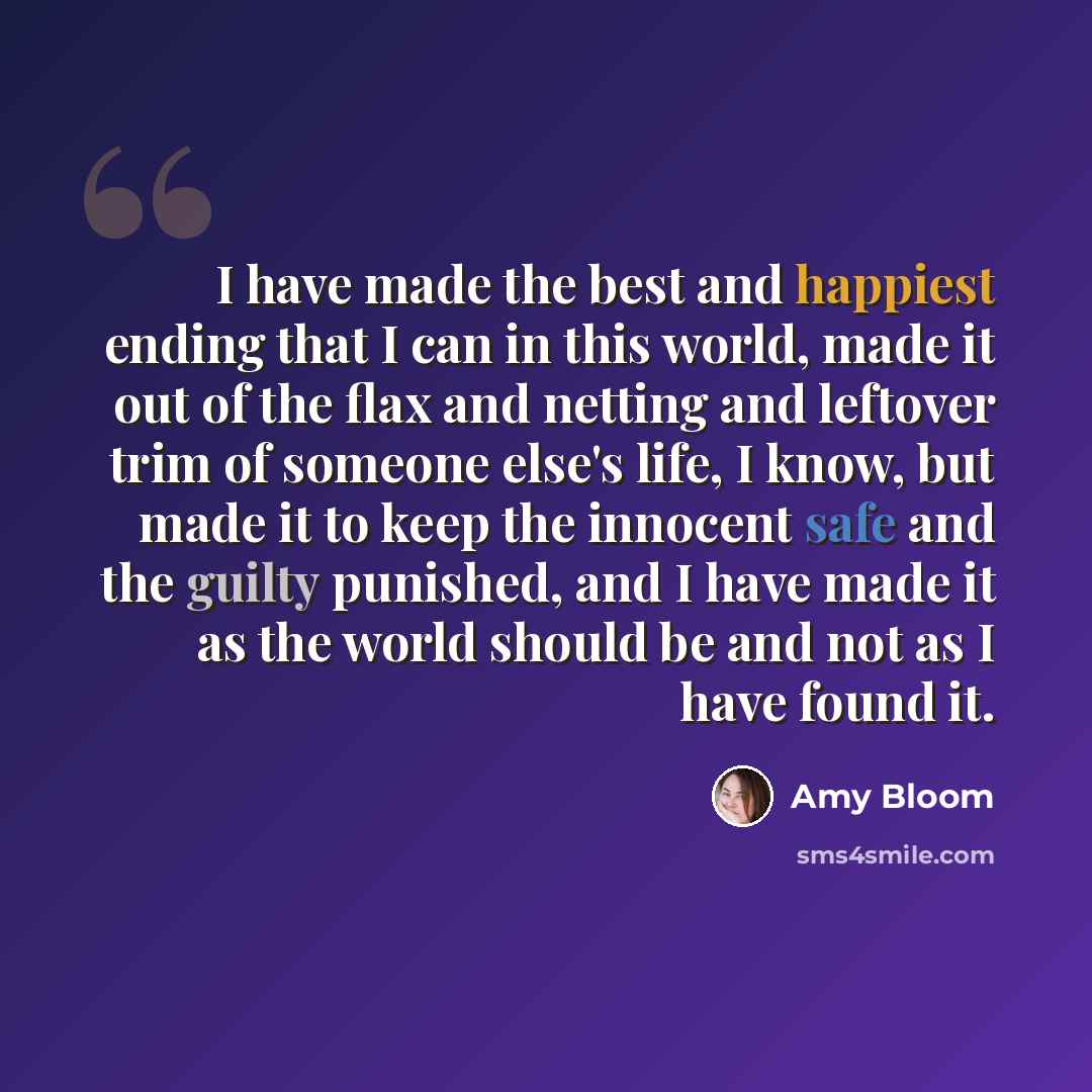 “I have made the best and happiest ending that I can in this world, made it out of the flax and netting and leftover trim of someone else's life, I know, but made it to keep the innocent safe and the guilty punished, and I have made it as the world should be and not as I have found it.” quote by Amy Bloom