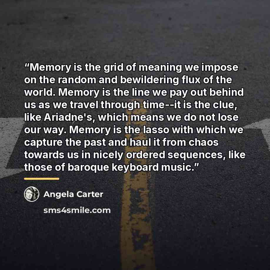 “Memory is the grid of meaning we impose on the random and bewildering flux of the world. Memory is the line we pay out behind us as we travel through time--it is the clue, like Ariadne's, which means we do not lose our way. Memory is the lasso with which we capture the past and haul it from chaos…” quote by Angela Carter