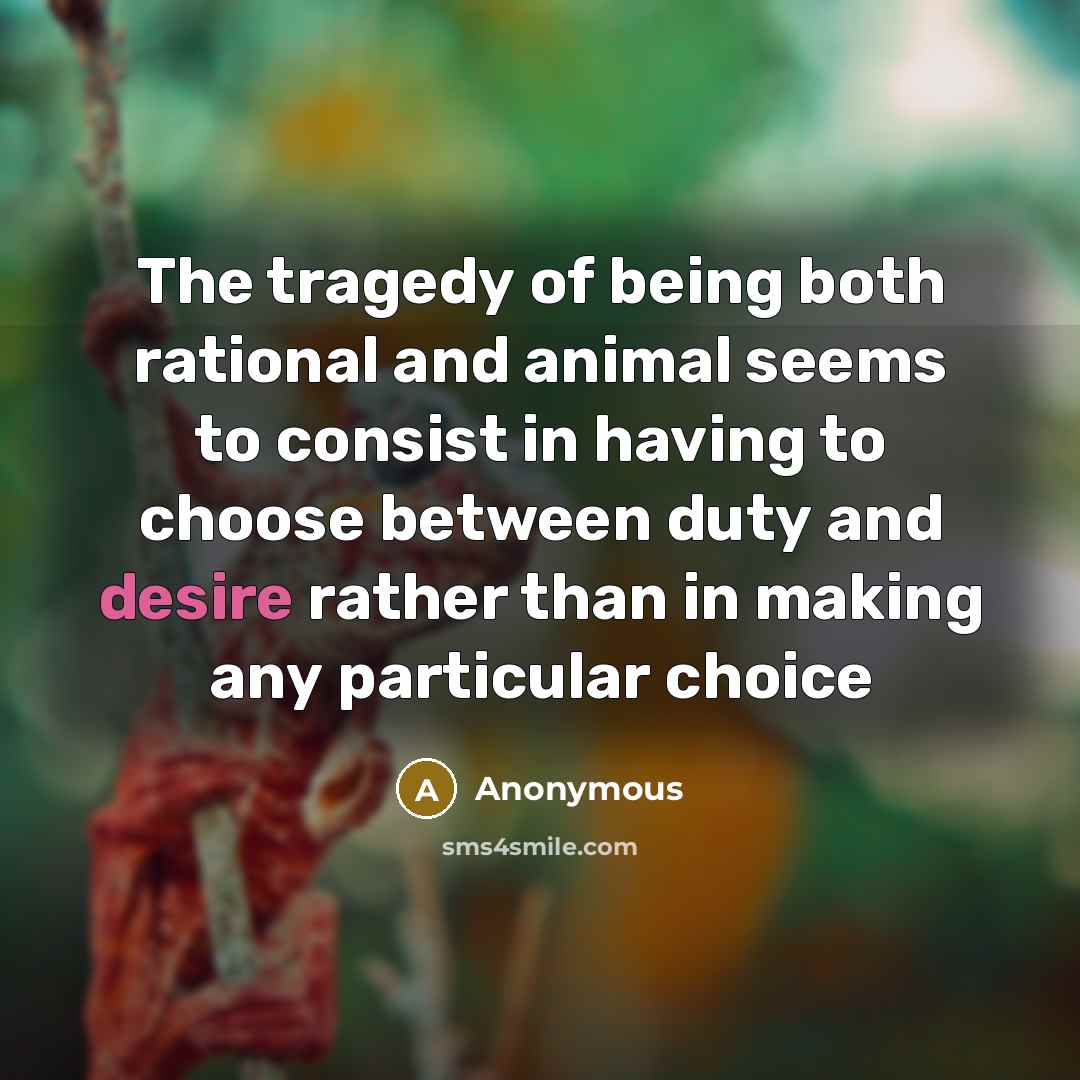 “The tragedy of being both rational and animal seems to consist in having to choose between duty and desire rather than in making any particular choice” quote by Anonymous