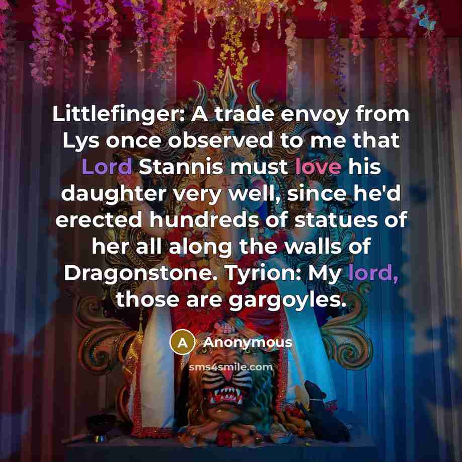 “Littlefinger: A trade envoy from Lys once observed to me that Lord Stannis must love his daughter very well, since he'd erected hundreds of statues of her all along the walls of Dragonstone. Tyrion: My lord, those are gargoyles.” quote by Anonymous