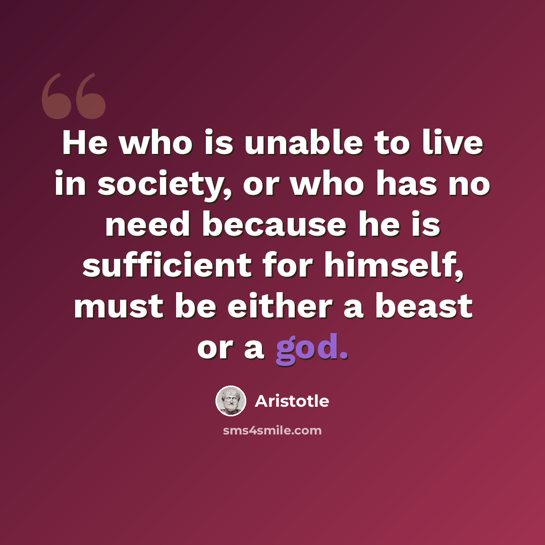 “He who is unable to live in society, or who has no need because he is sufficient for himself, must be either a beast or a god.” quote by Aristotle