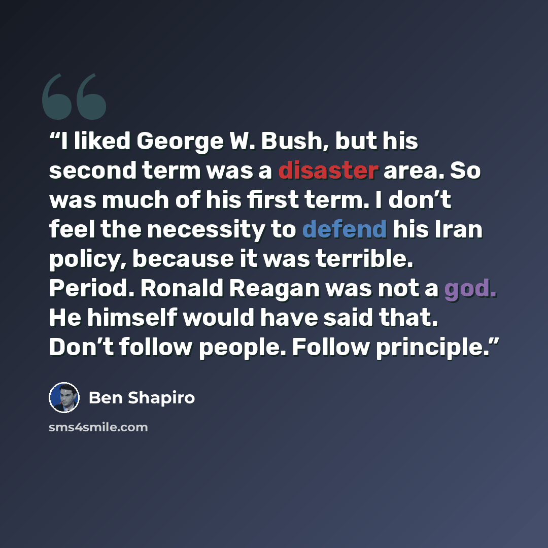 “I liked George W. Bush, but his second term was a disaster area. So was much of his first term. I don’t feel the necessity to defend his Iran policy, because it was terrible. Period. Ronald Reagan was not a god. He himself would have said that. Don’t follow people. Follow principle.” quote by Ben Shapiro