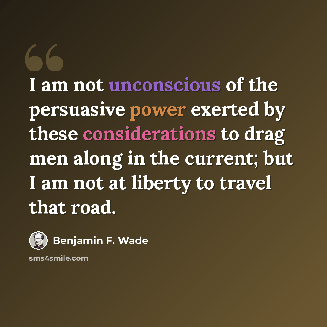“I am not unconscious of the persuasive power exerted by these considerations to drag men along in the current; but I am not at liberty to travel that road.” quote by Benjamin F. Wade