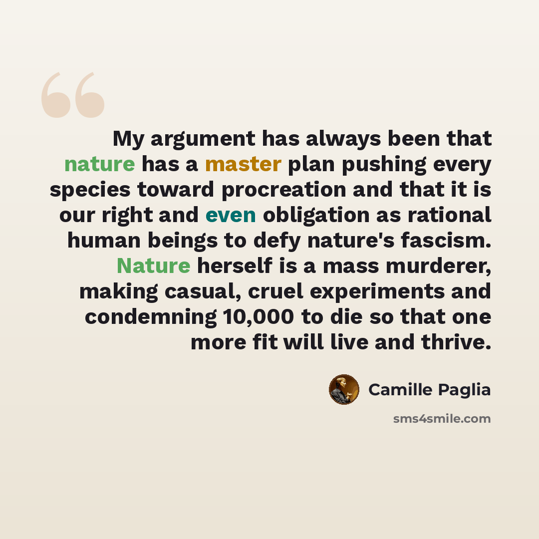 “My argument has always been that nature has a master plan pushing every species toward procreation and that it is our right and even obligation as rational human beings to defy nature's fascism. Nature herself is a mass murderer, making casual, cruel experiments and condemning 10,000 to die so…” quote by Camille Paglia