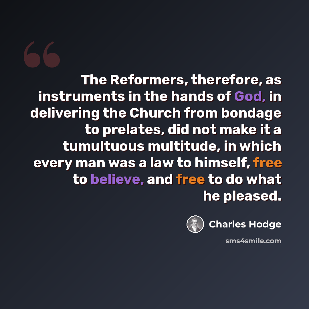 “The Reformers, therefore, as instruments in the hands of God, in delivering the Church from bondage to prelates, did not make it a tumultuous multitude, in which every man was a law to himself, free to believe, and free to do what he pleased.” quote by Charles Hodge