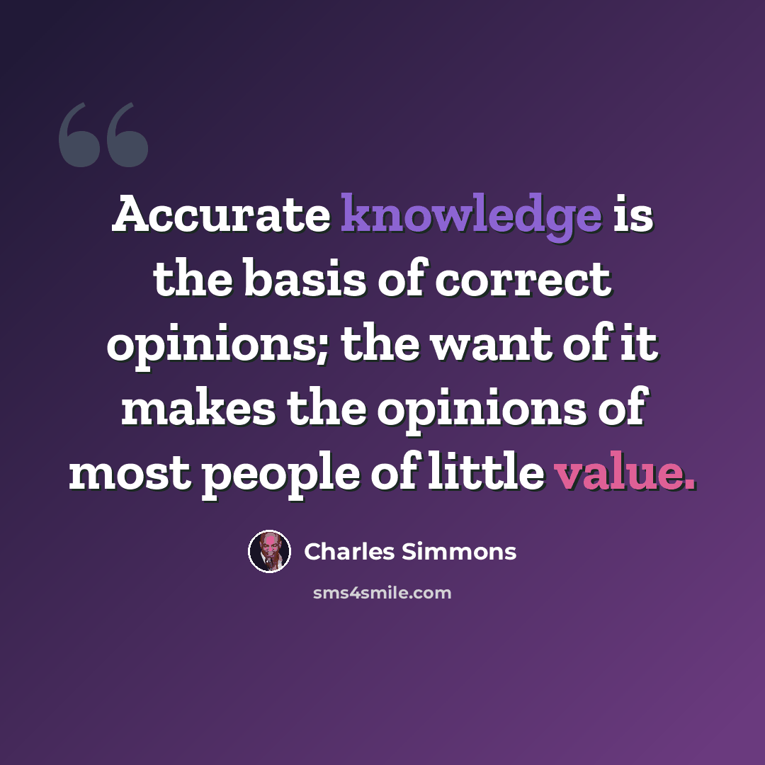 “Accurate knowledge is the basis of correct opinions; the want of it makes the opinions of most people of little value.” quote by Charles Simmons
