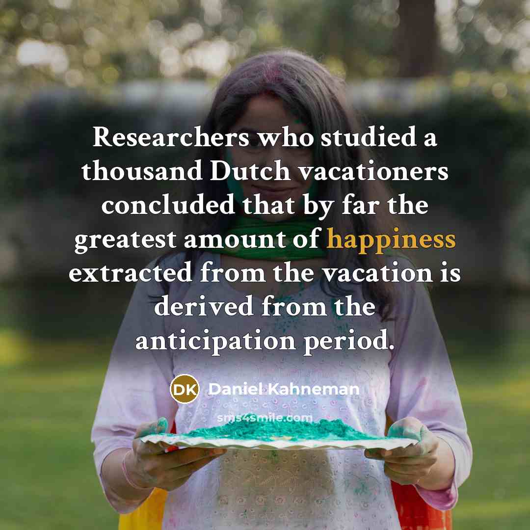 “Researchers who studied a thousand Dutch vacationers concluded that by far the greatest amount of happiness extracted from the vacation is derived from the anticipation period.” quote by Daniel Kahneman