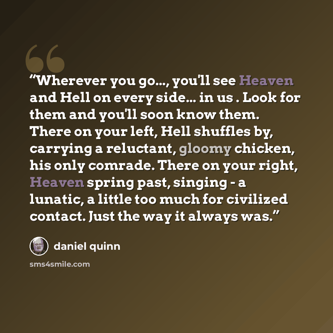 “Wherever you go..., you'll see Heaven and Hell on every side... in us . Look for them and you'll soon know them. There on your left, Hell shuffles by, carrying a reluctant, gloomy chicken, his only comrade. There on your right, Heaven spring past, singing - a lunatic, a little too much for…” quote by Daniel Quinn