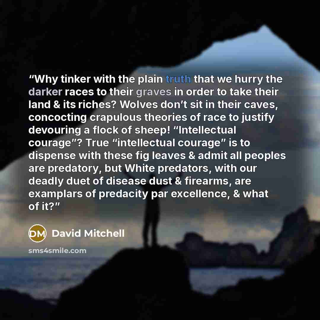 “Why tinker with the plain truth that we hurry the darker races to their graves in order to take their land & its riches? Wolves don’t sit in their caves, concocting crapulous theories of race to justify devouring a flock of sheep! “Intellectual courage”? True “intellectual courage” is to dispense…” quote by David Mitchell
