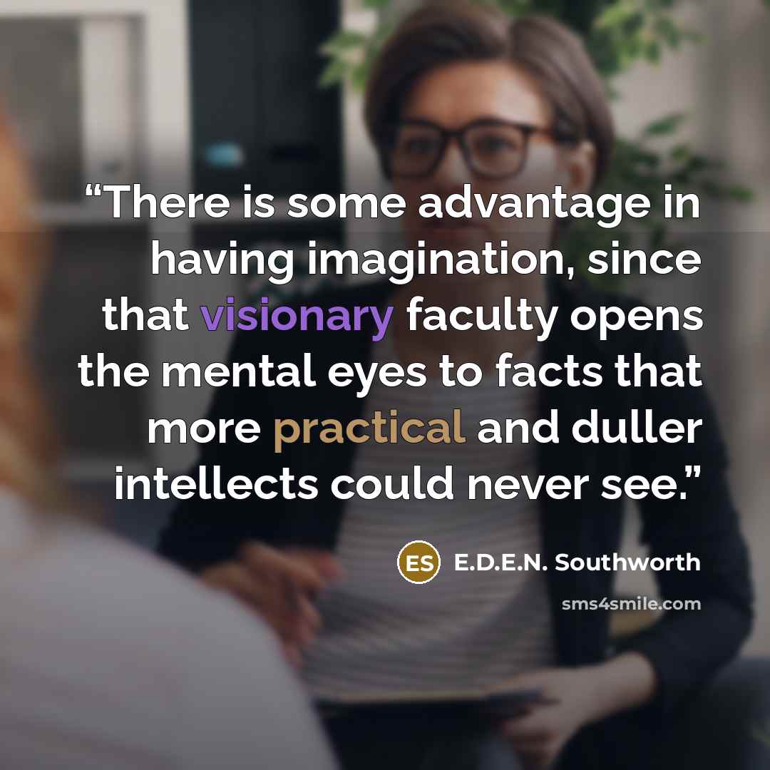 “There is some advantage in having imagination, since that visionary faculty opens the mental eyes to facts that more practical and duller intellects could never see.” quote by E.D.E.N. Southworth