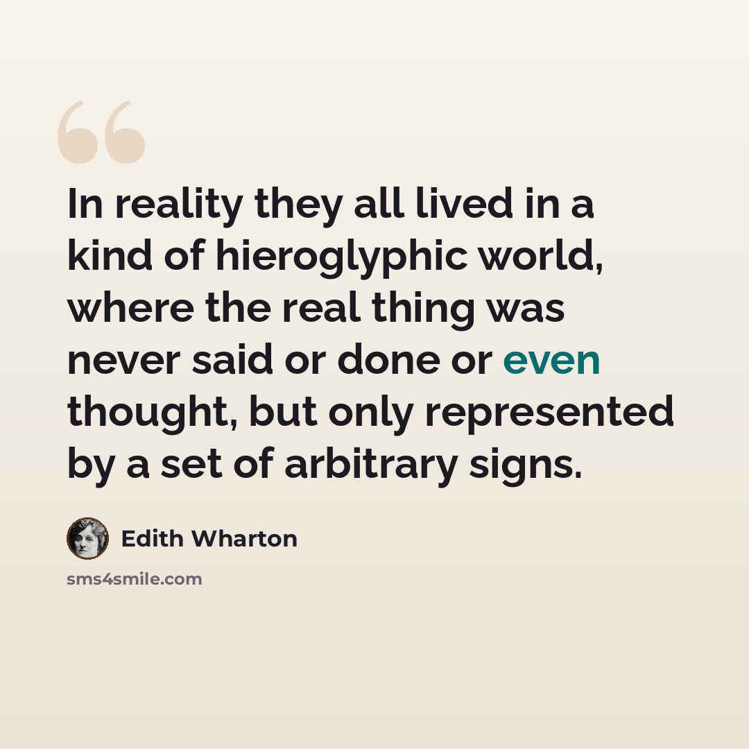 “In reality they all lived in a kind of hieroglyphic world, where the real thing was never said or done or even thought, but only represented by a set of arbitrary signs.” quote by Edith Wharton