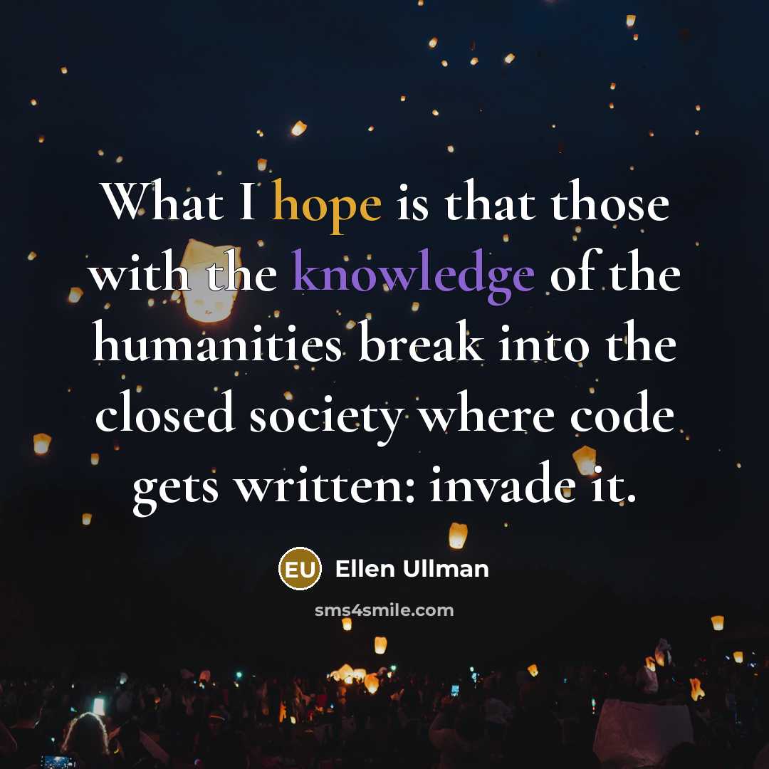 “What I hope is that those with the knowledge of the humanities break into the closed society where code gets written: invade it.” quote by Ellen Ullman