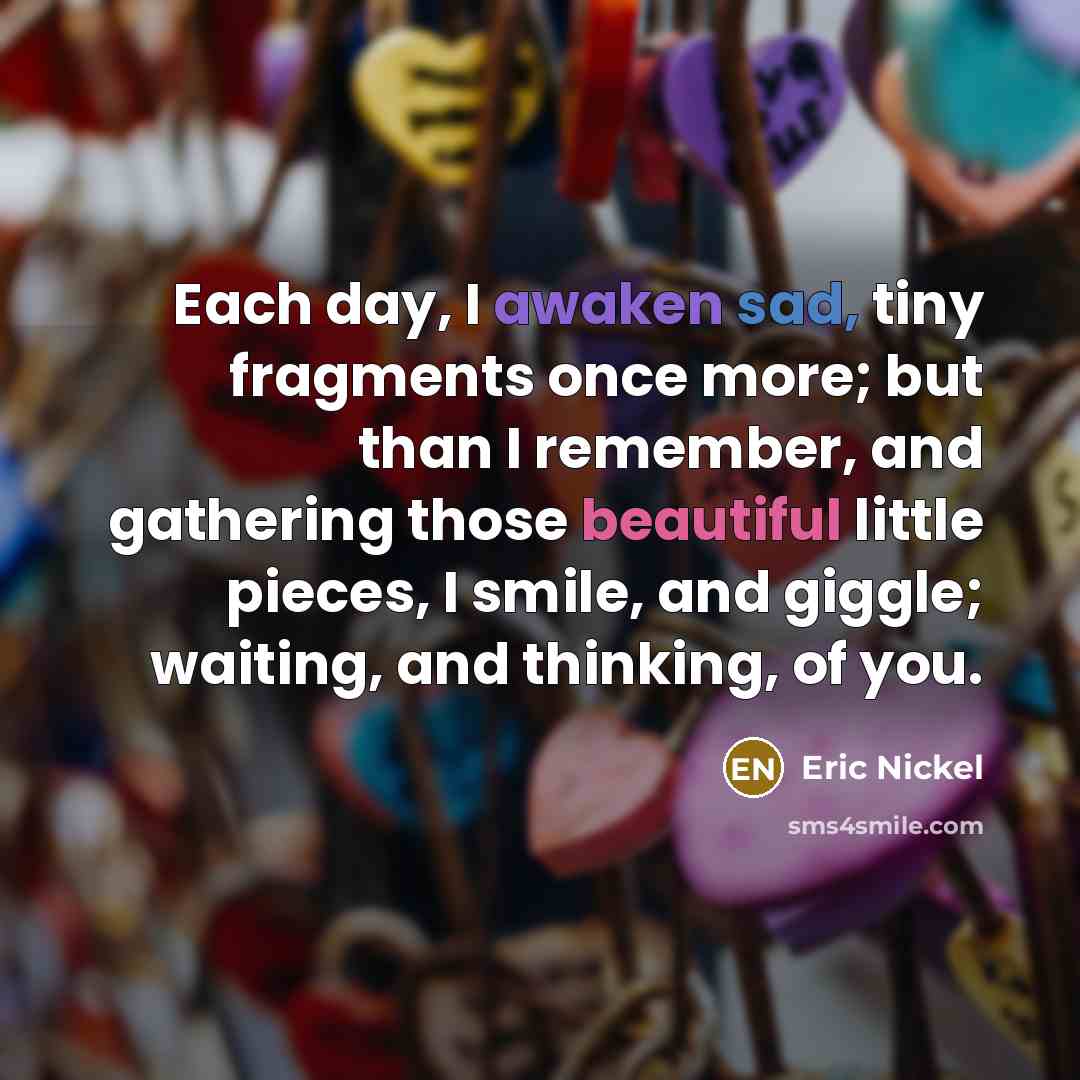 “Each day, I awaken sad, tiny fragments once more; but than I remember, and gathering those beautiful little pieces, I smile, and giggle; waiting, and thinking, of you.” quote by Eric Nickel