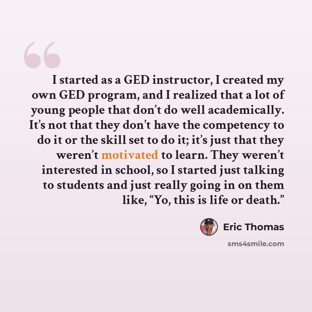 “I started as a GED instructor, I created my own GED program, and I realized that a lot of young people that don’t do well academically. It’s not that they don’t have the competency to do it or the skill set to do it; it’s just that they weren’t motivated to learn. They weren’t interested in…” quote by Eric Thomas