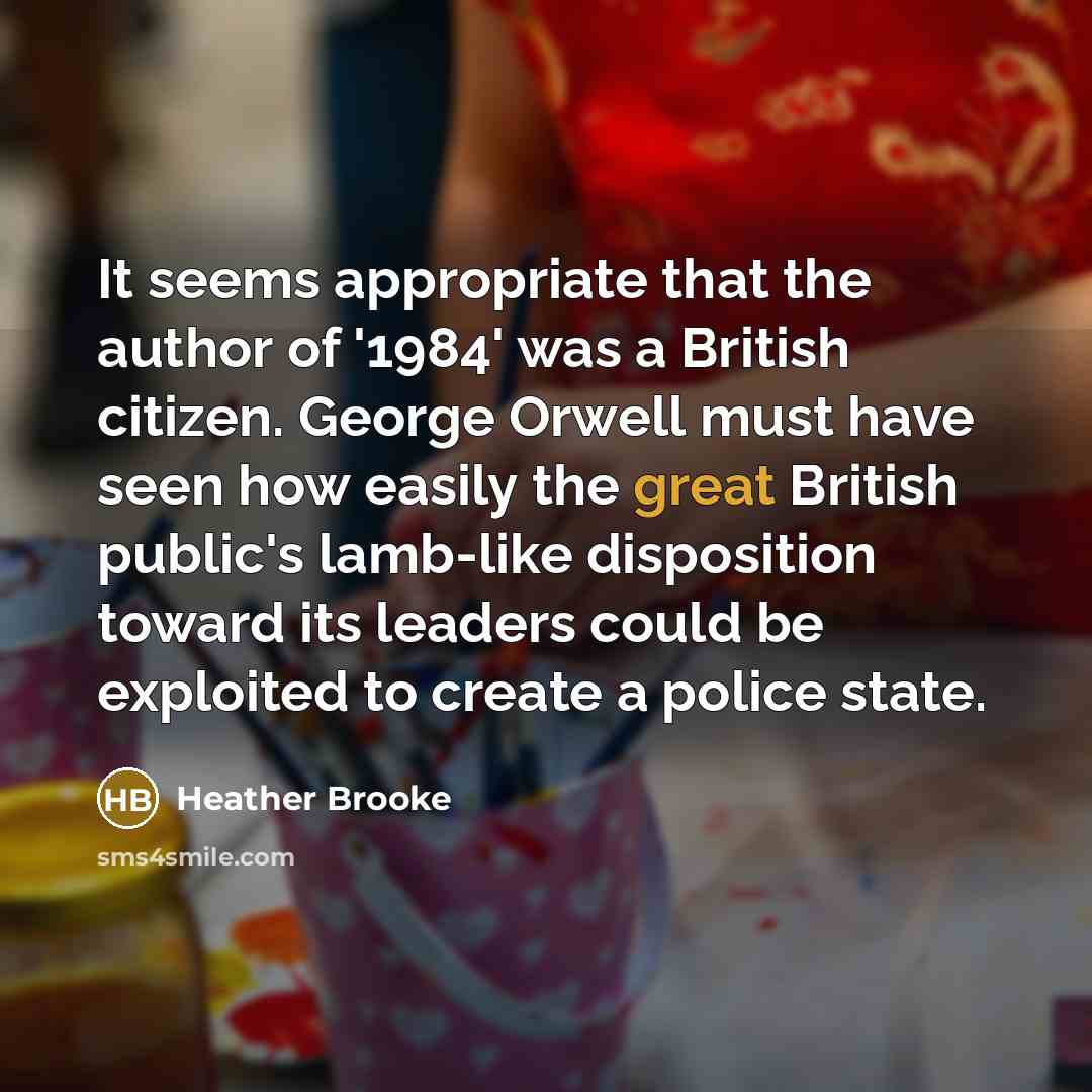 “It seems appropriate that the author of '1984' was a British citizen. George Orwell must have seen how easily the great British public's lamb-like disposition toward its leaders could be exploited to create a police state.” quote by Heather Brooke