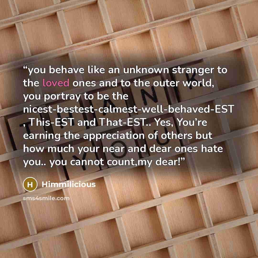“you behave like an unknown stranger to the loved ones and to the outer world, you portray to be the nicest-bestest-calmest-well-behaved-EST , This-EST and That-EST.. Yes, You’re earning the appreciation of others but how much your near and dear ones hate you.. you cannot count,my dear!” quote by Himmilicious
