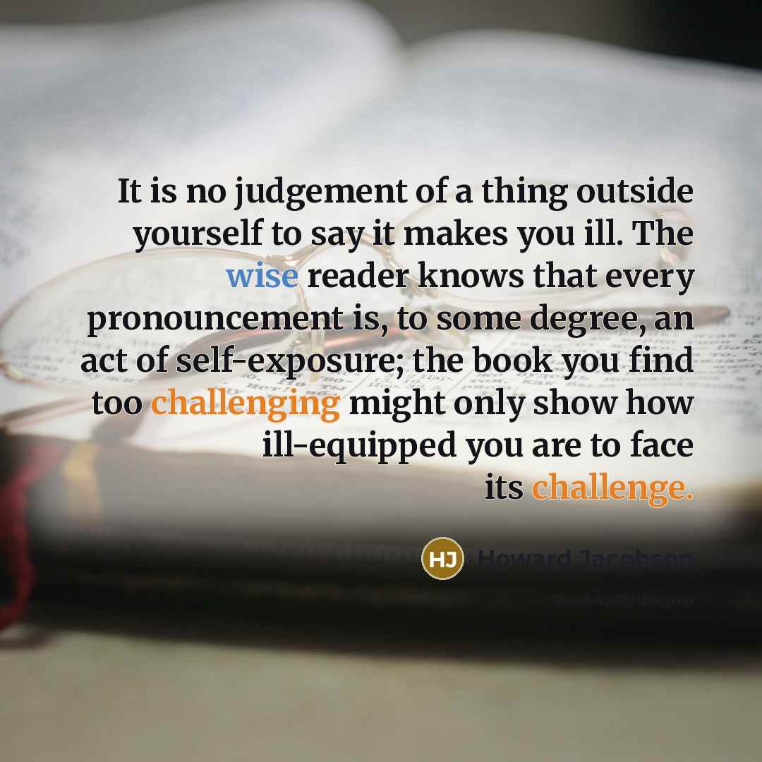“It is no judgement of a thing outside yourself to say it makes you ill. The wise reader knows that every pronouncement is, to some degree, an act of self-exposure; the book you find too challenging might only show how ill-equipped you are to face its challenge.” quote by Howard Jacobson