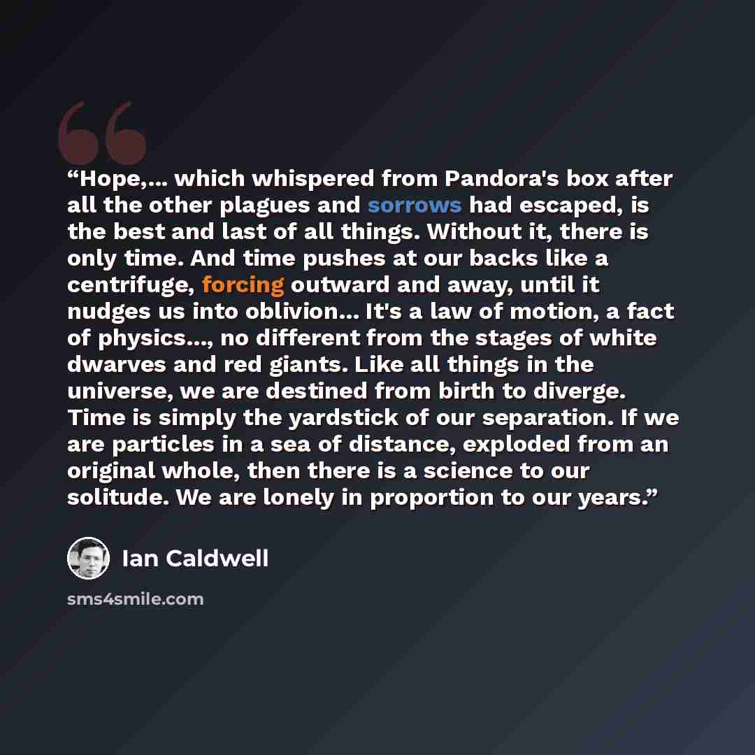 “Hope,... which whispered from Pandora's box after all the other plagues and sorrows had escaped, is the best and last of all things. Without it, there is only time. And time pushes at our backs like a centrifuge, forcing outward and away, until it nudges us into oblivion... It's a law of motion, a…” quote by Ian Caldwell