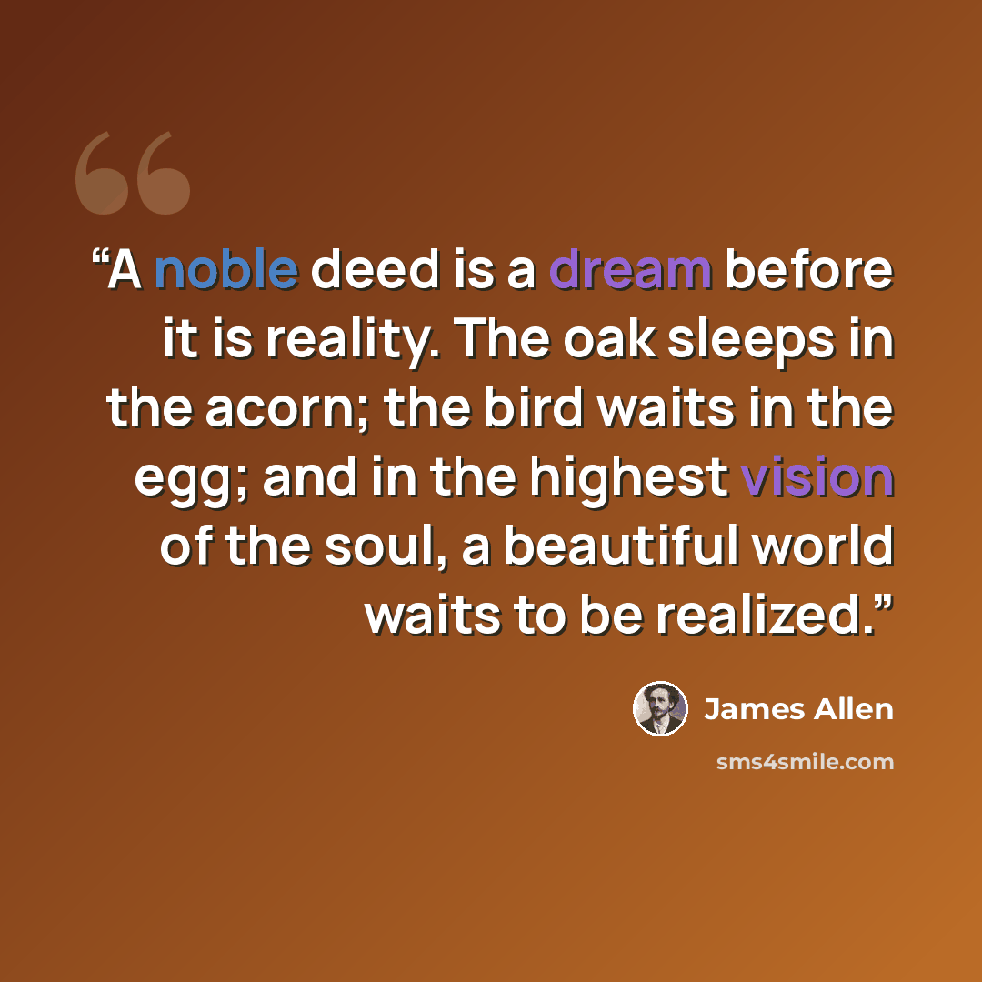 “A noble deed is a dream before it is reality. The oak sleeps in the acorn; the bird waits in the egg; and in the highest vision of the soul, a beautiful world waits to be realized.” quote by James Allen