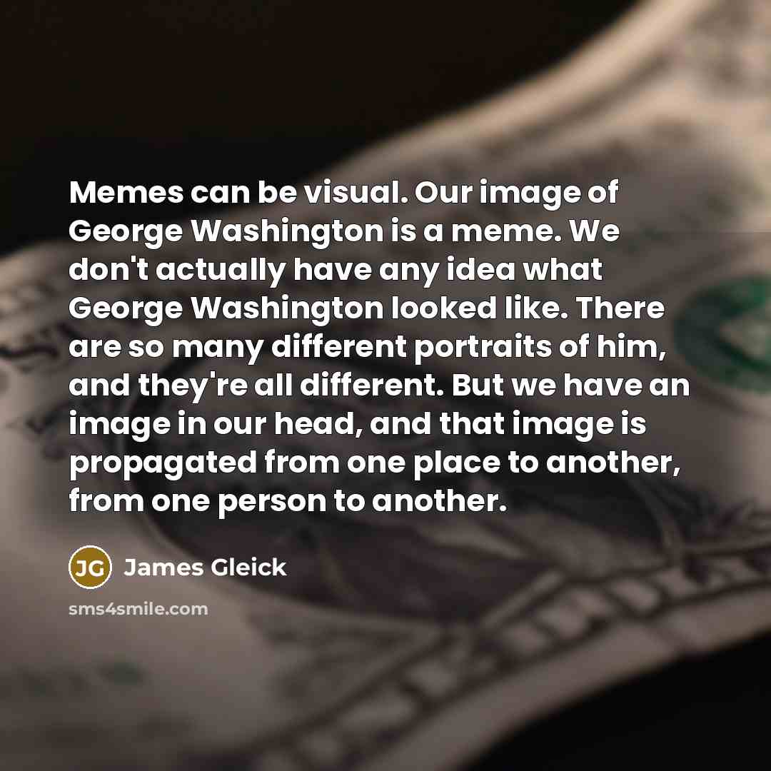 “Memes can be visual. Our image of George Washington is a meme. We don't actually have any idea what George Washington looked like. There are so many different portraits of him, and they're all different. But we have an image in our head, and that image is propagated from one place to another, from…” quote by James Gleick