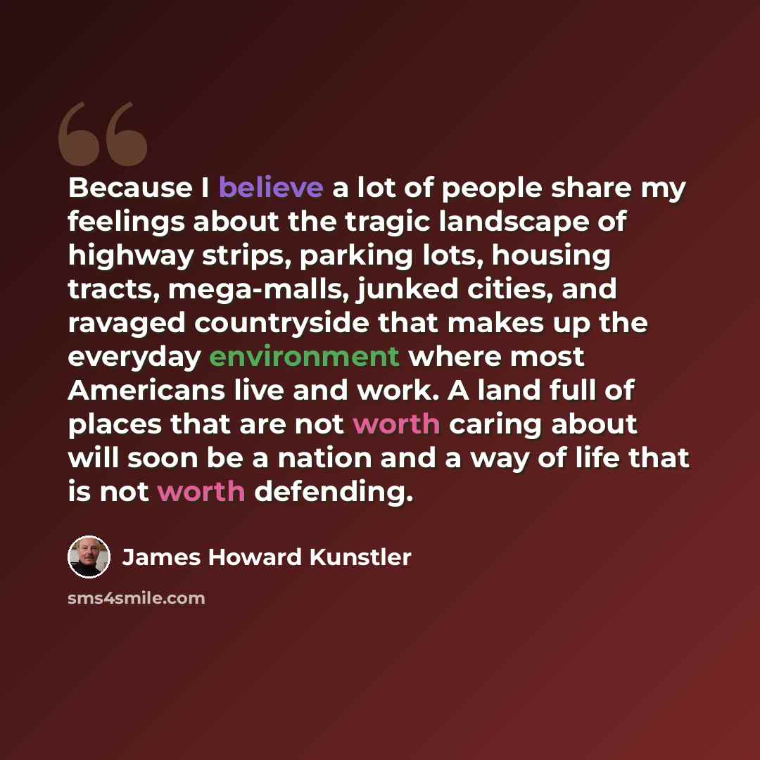 “Because I believe a lot of people share my feelings about the tragic landscape of highway strips, parking lots, housing tracts, mega-malls, junked cities, and ravaged countryside that makes up the everyday environment where most Americans live and work. A land full of places that are not worth…” quote by James Howard Kunstler
