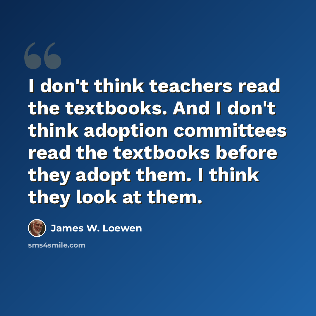 “I don't think teachers read the textbooks. And I don't think adoption committees read the textbooks before they adopt them. I think they look at them.” quote by James W. Loewen