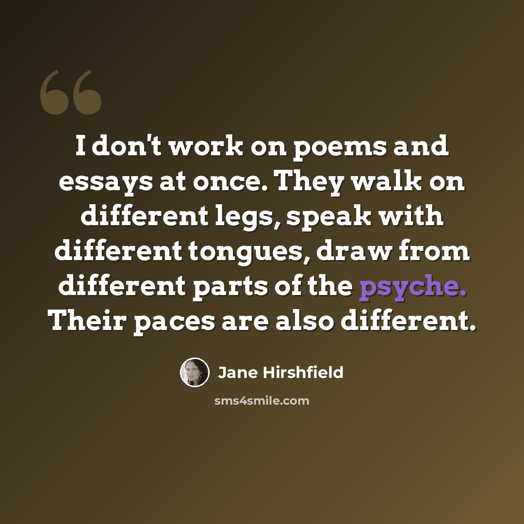 “I don't work on poems and essays at once. They walk on different legs, speak with different tongues, draw from different parts of the psyche. Their paces are also different.” quote by Jane Hirshfield
