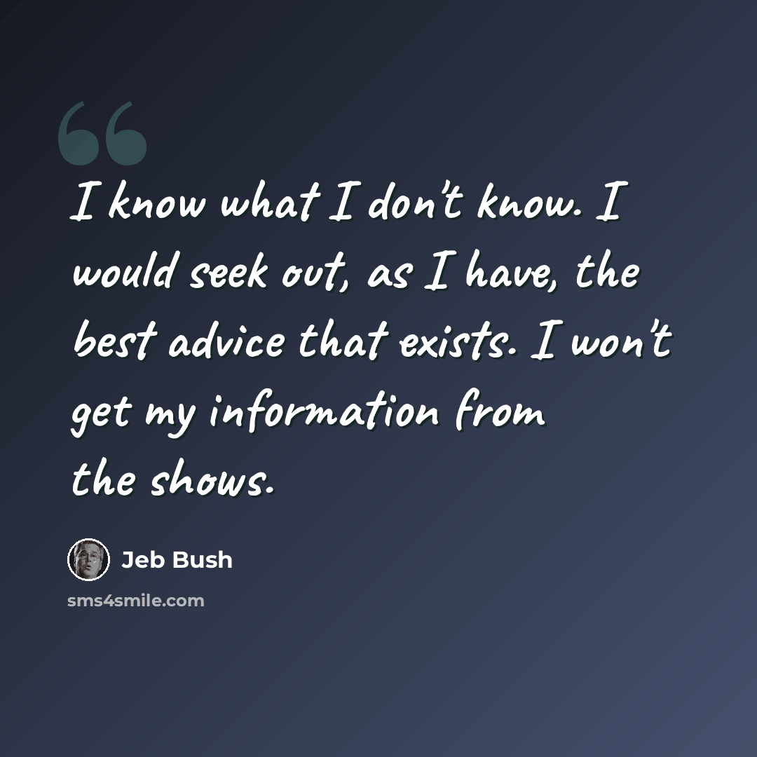 “I know what I don't know. I would seek out, as I have, the best advice that exists. I won't get my information from the shows.” quote by Jeb Bush