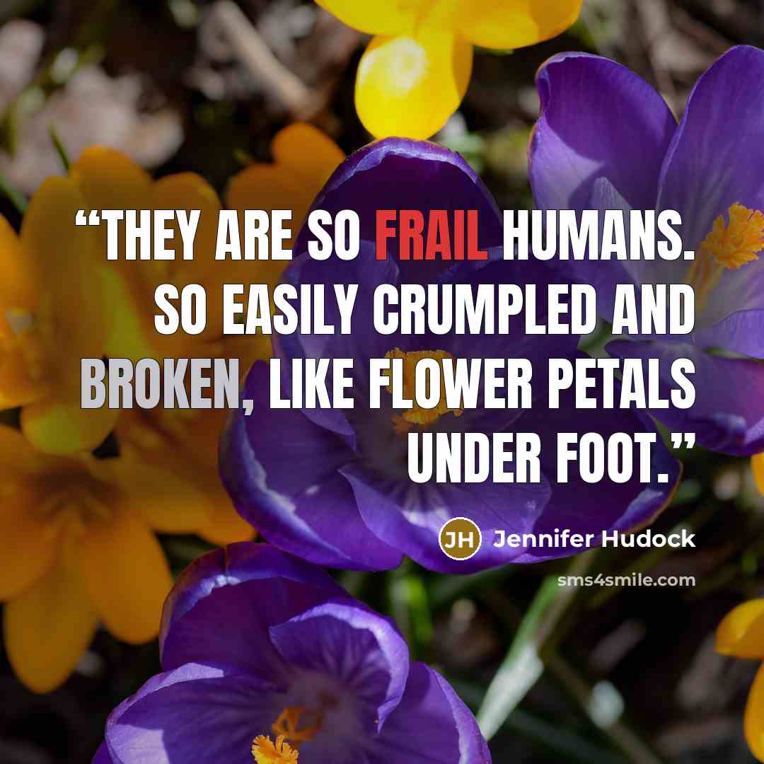 “They are so frail humans. So easily crumpled and broken, like flower petals under foot.” quote by Jennifer Hudock