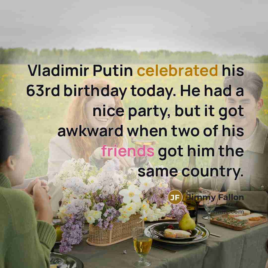 “Vladimir Putin celebrated his 63rd birthday today. He had a nice party, but it got awkward when two of his friends got him the same country.” quote by Jimmy Fallon