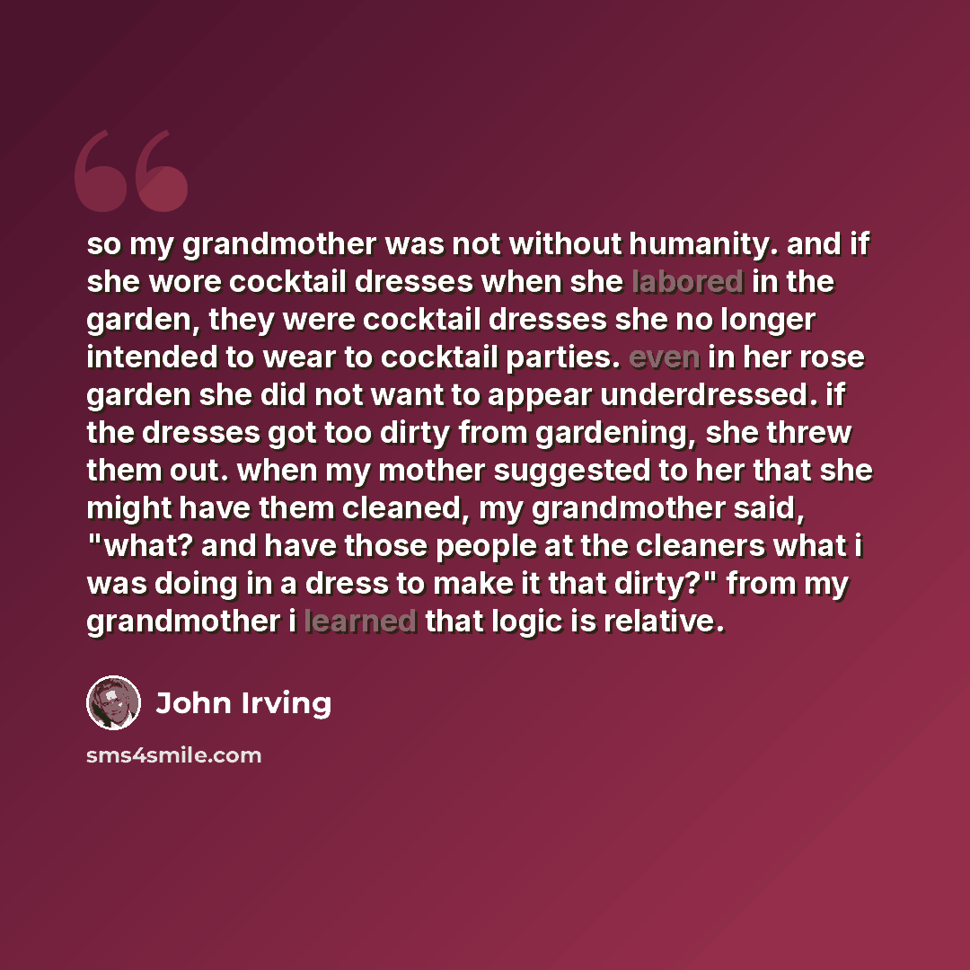 “so my grandmother was not without humanity. and if she wore cocktail dresses when she labored in the garden, they were cocktail dresses she no longer intended to wear to cocktail parties. even in her rose garden she did not want to appear underdressed. if the dresses got too dirty from gardening…” quote by John Irving