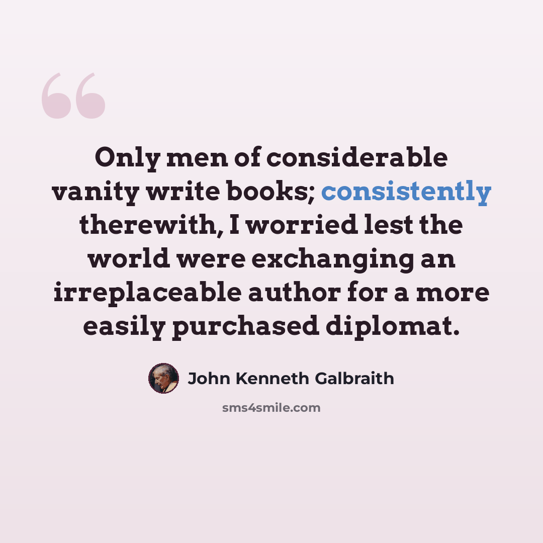 “Only men of considerable vanity write books; consistently therewith, I worried lest the world were exchanging an irreplaceable author for a more easily purchased diplomat.” quote by John Kenneth Galbraith