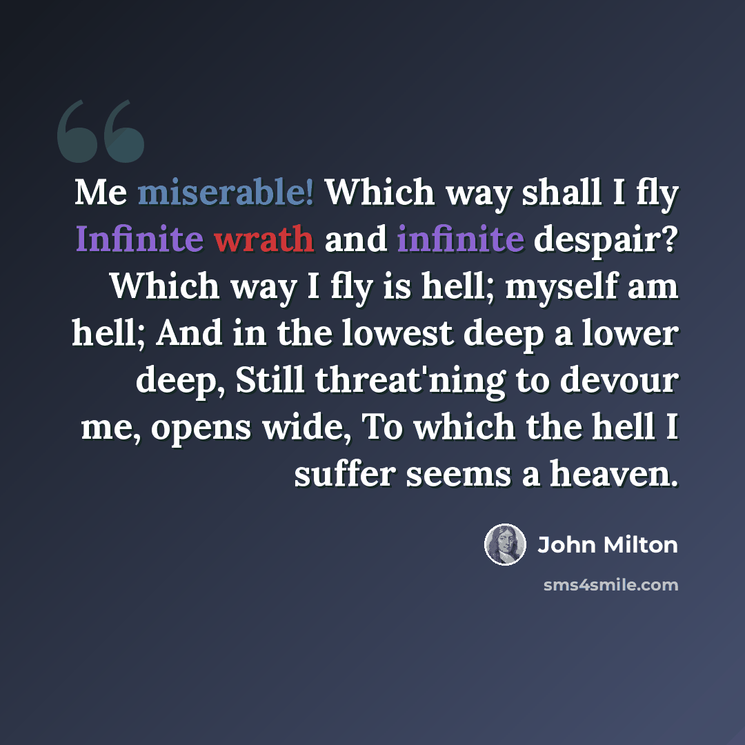 “Me miserable! Which way shall I fly Infinite wrath and infinite despair? Which way I fly is hell; myself am hell; And in the lowest deep a lower deep, Still threat'ning to devour me, opens wide, To which the hell I suffer seems a heaven.” quote by John Milton
